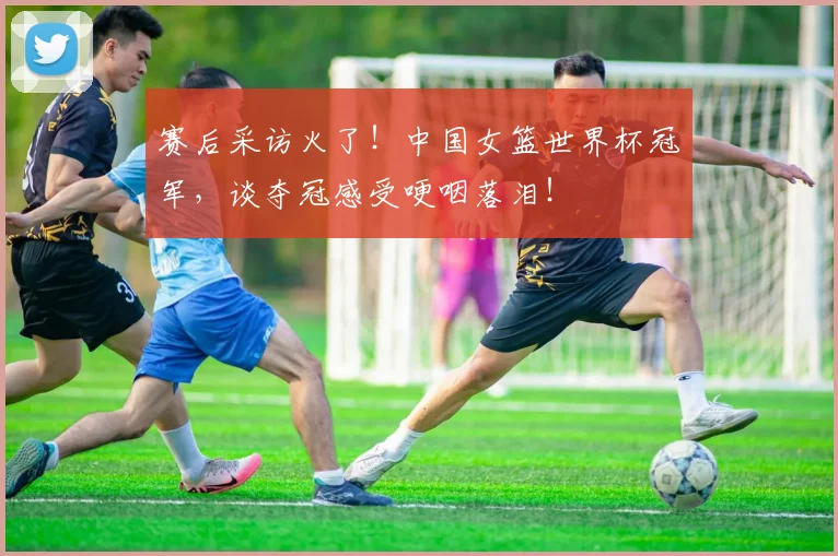 赛后采访火了！中国女篮世界杯冠军，谈夺冠感受哽咽落泪！