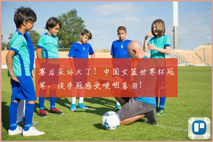 赛后采访火了！中国女篮世界杯冠军，谈夺冠感受哽咽落泪！
