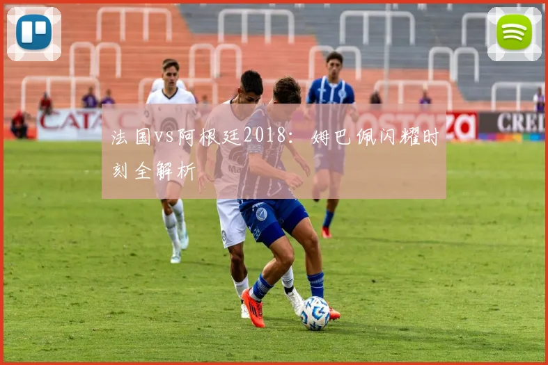 法国vs阿根廷2018：姆巴佩闪耀时刻全解析