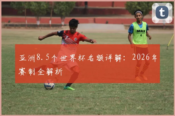 亚洲8.5个世界杯名额详解：2026年赛制全解析